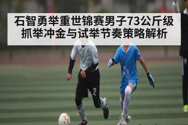 石智勇举重世锦赛男子73公斤级抓举冲金与试举节奏策略解析